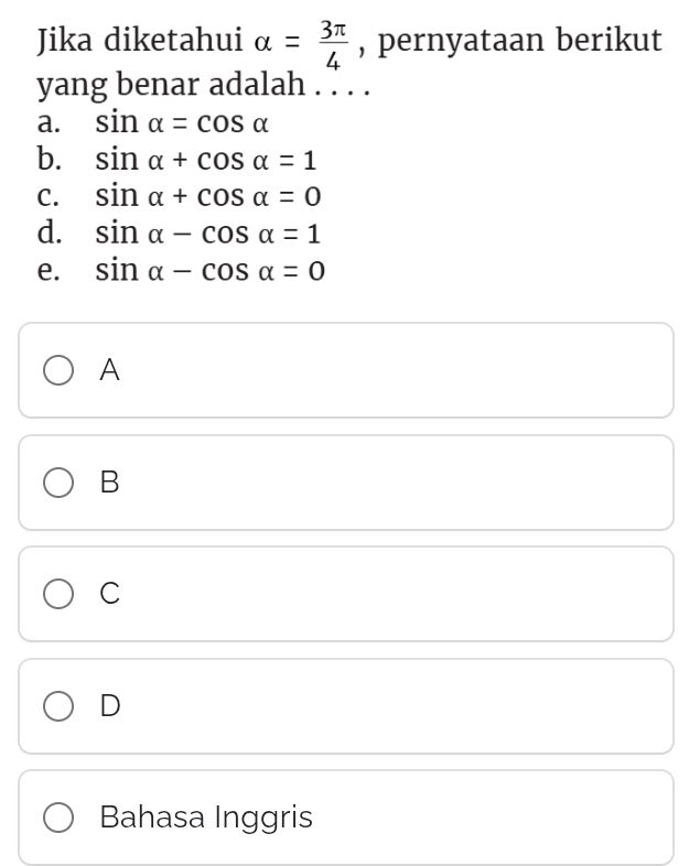 Jika diketahui alpha = 3π /4  , pernyataan berikut
yang benar adalah . . . .
a. sin alpha =cos alpha
b. sin alpha +cos alpha =1
C. sin alpha +cos alpha =0
d. sin alpha -cos alpha =1
e. sin alpha -cos alpha =0
A
B
C
D
Bahasa Inggris