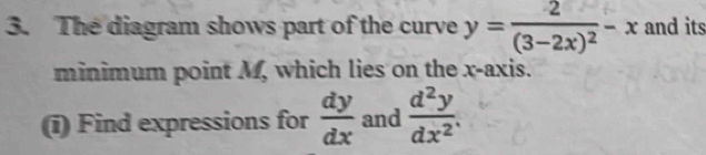 The diagram shows part of the curve y=frac 2(3-2x)^2-x and its
minimum point M, which lies on the x-axis.
(i) Find expressions for  dy/dx  and  d^2y/dx^2 .