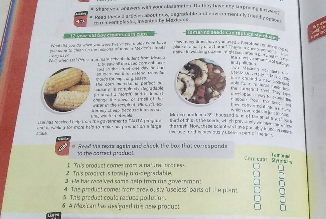 Share your answers with your classmates. Do they have any surprising answers?
Read these 2 articles about new, degradable and environmentally friendly options
to reinvent plastic, invented by Mexicans.
We use
a perioo long'to
12-year-old boy creates corn cups
Tamarind seeds can replace styrofoam
What did you do when you were twelve years old? What have How many times have you used a Styrofoam or Unicel cup o
you done to clean up the millions of tons in Mexico's streets plate at a party or at home? They're a cheap, convenient alter
native to washing dozens of glasses after a party, but they cre
every day?
Well, when Isaí Pérez, a primary school student from Mexico
ate massive amounts of garbage
City, saw all the used corn cob cen-and pollution.
ters in the street one day, he had
Two Mexican scientists from
an idea: use this material to make
UNAM University in Mexico City
molds for cups or glasses.
have created a new biodegrad-
The corn material is perfect be
able foam material, made from
cause it is completely degradable
the tamarind tree! They have
(in about a month) and it doesn't
developed a way to extract the
change the flavor or smell of the
glucose from the seeds and
water in the recipient. Plus, it's ex-
have converted it into a material
remely cheap, because it uses nat-
which degrades in just months
ral, waste materials.
Mexico produces 39 thousand tons of tamarind a year, but a
Isaí has received help from the government's PAUTA program third of this is the seeds, which previously we have thrown into
the trash. Now, these scientists have possibly found an innova
and is waiting for more help to make his product on a large tive use for this previously useless part of the tree.
scale.
ractic
Read the texts again and check the box that corresponds
to the correct product.
Tamarind
Corn cups Styrofoam
1 This product comes from a natural process.
2 This product is totally bio-degradable.
3 He has received some help from the government.
4 The product comes from previously ‘useless’ parts of the plant.
5 This product could reduce pollution.
6 A Mexican has designed this new product.
Listen