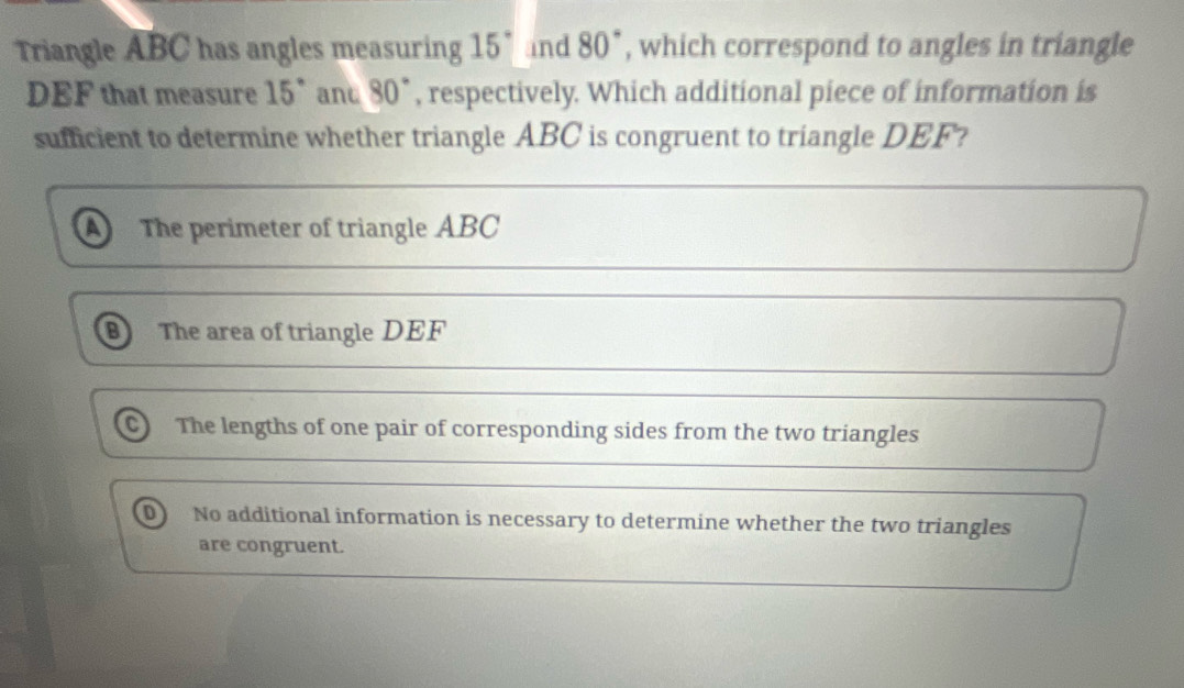 Triangle ABC has angles measuring 15° and 80° , which correspond to angles in triangle
DEF that measure 15° ant 80° , respectively. Which additional piece of information is
sufficient to determine whether triangle ABC is congruent to triangle DEF?
A The perimeter of triangle ABC
B) The area of triangle DEF
C) The lengths of one pair of corresponding sides from the two triangles
D) No additional information is necessary to determine whether the two triangles
are congruent.