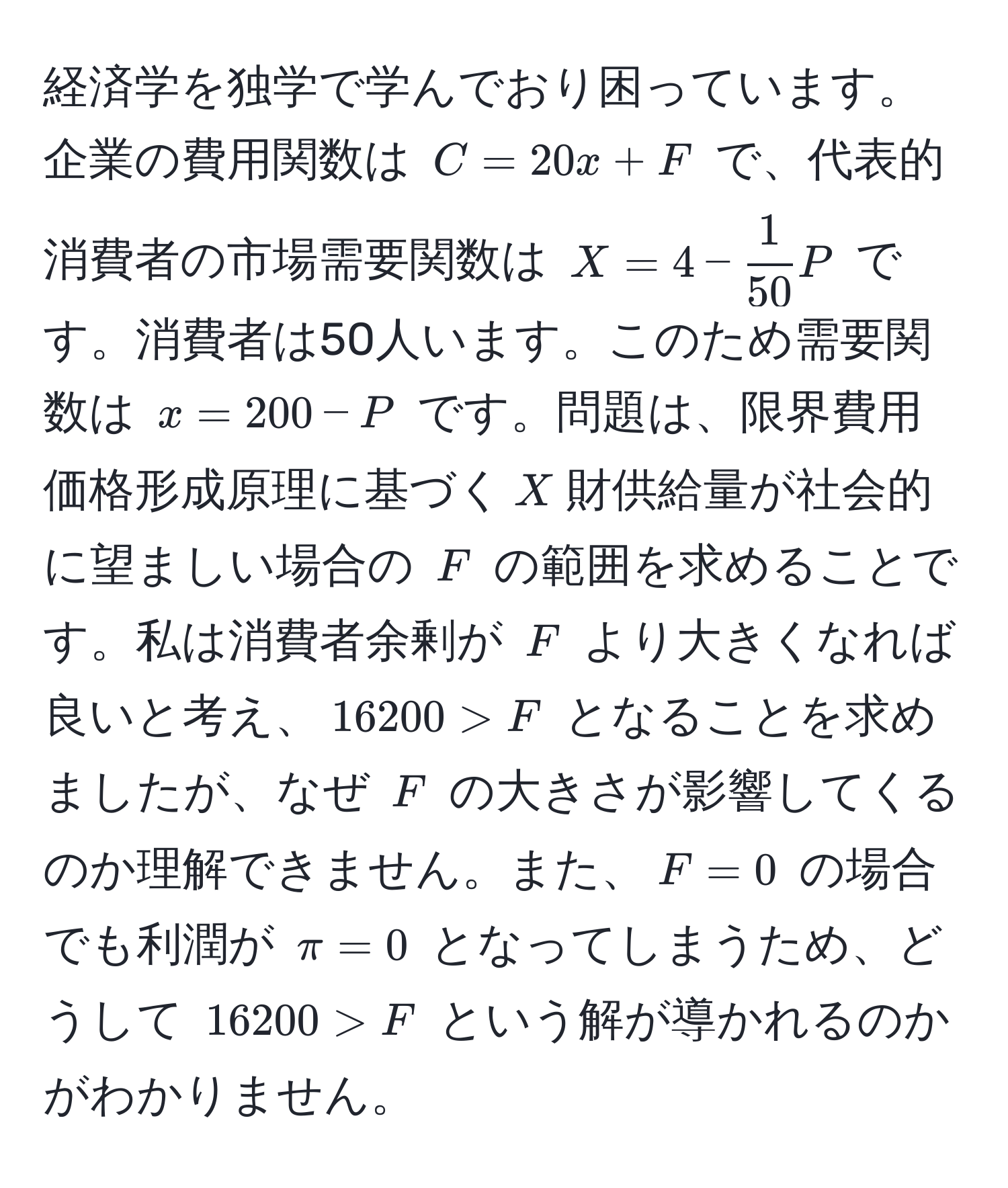 経済学を独学で学んでおり困っています。企業の費用関数は $C = 20x + F$ で、代表的消費者の市場需要関数は $X = 4 -  1/50 P$ です。消費者は50人います。このため需要関数は $x = 200 - P$ です。問題は、限界費用価格形成原理に基づく$X$財供給量が社会的に望ましい場合の $F$ の範囲を求めることです。私は消費者余剰が $F$ より大きくなれば良いと考え、$16200 > F$ となることを求めましたが、なぜ $F$ の大きさが影響してくるのか理解できません。また、$F = 0$ の場合でも利潤が $π = 0$ となってしまうため、どうして $16200 > F$ という解が導かれるのかがわかりません。