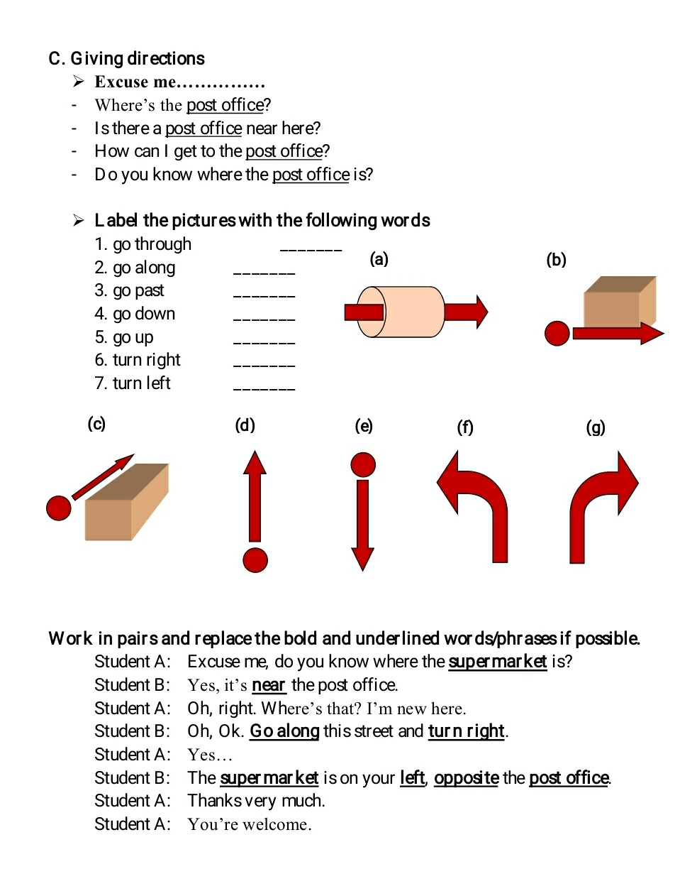Giving directions
Excuse me._
Where's the post office?
Is there a post office near here?
How can I get to the post office?
Do you know where the post office is?
Label the pictures with the following words
1. go through
_
2. go al ong_
(a) (b)
3. go past
_
4. go down_
5. go up
_
6. turn right_
7. turn left
_
(c) (d) (e) (f) (g)
Work in pairs and replace the bold and underlined words/phrases if possible.
Student A: Excuse me, do you know where the supermarket is?
Student B: Yes, it's near the post office.
Student A: Oh, right. Where's that? I'm new here.
Student B: Oh, Ok. Go along this street and turn right.
Student A: Yes...
Student B: The supermarket is on your left, opposite the post office.
Student A: Thanks very much.
Student A: You're welcome.