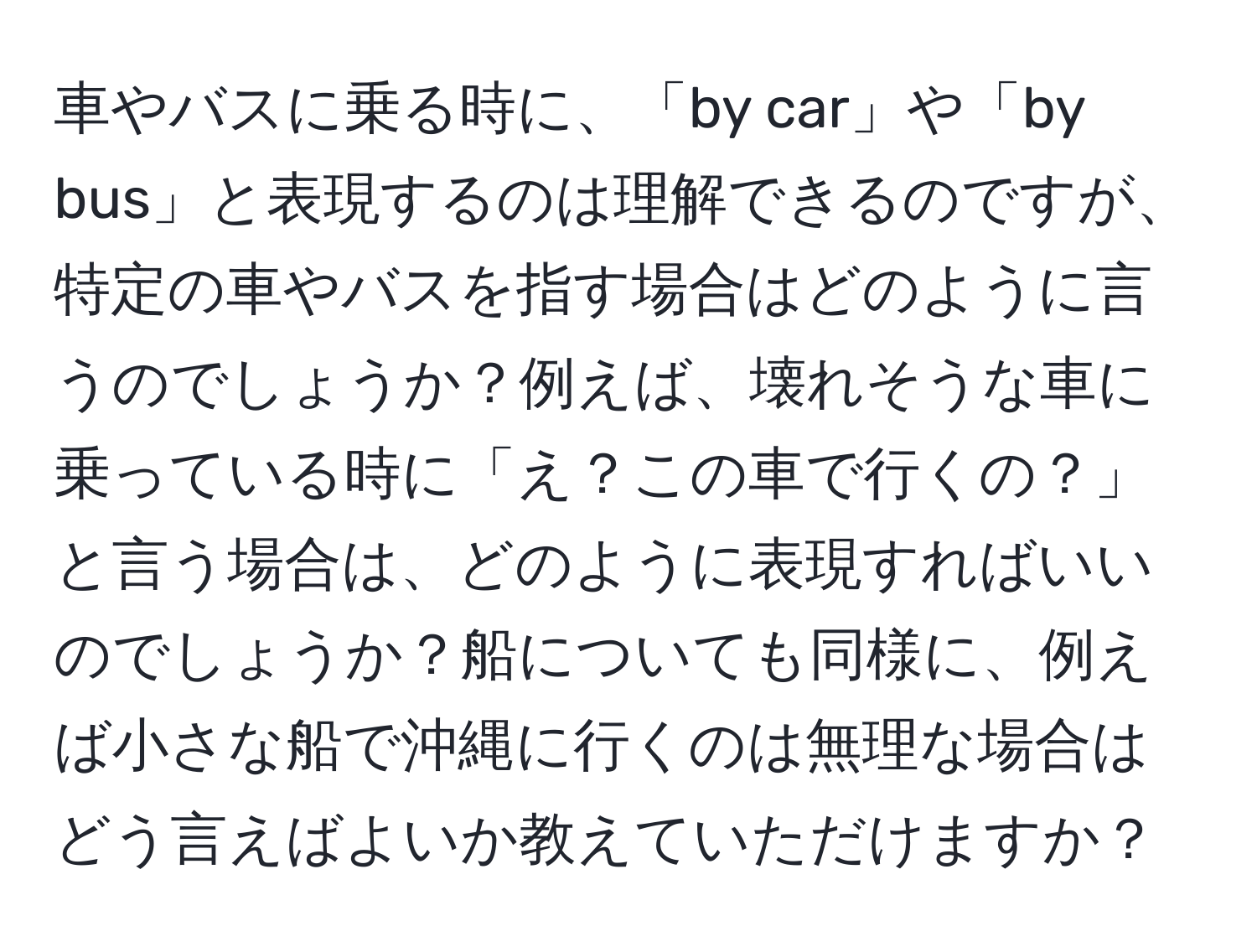 車やバスに乗る時に、「by car」や「by bus」と表現するのは理解できるのですが、特定の車やバスを指す場合はどのように言うのでしょうか？例えば、壊れそうな車に乗っている時に「え？この車で行くの？」と言う場合は、どのように表現すればいいのでしょうか？船についても同様に、例えば小さな船で沖縄に行くのは無理な場合はどう言えばよいか教えていただけますか？