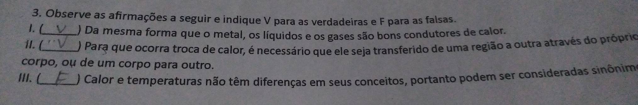 Observe as afirmações a seguir e indique V para as verdadeiras e F para as falsas. 
1. (_ 
) Da mesma forma que o metal, os líquidos e os gases são bons condutores de calor. 
1I. (_ 
) Para que ocorra troca de calor, é necessário que ele seja transferido de uma região a outra através do próprio 
corpo, oụ de um corpo para outro. 
III. (_ ) Calor e temperaturas não têm diferenças em seus conceitos, portanto podem ser consideradas sinônim