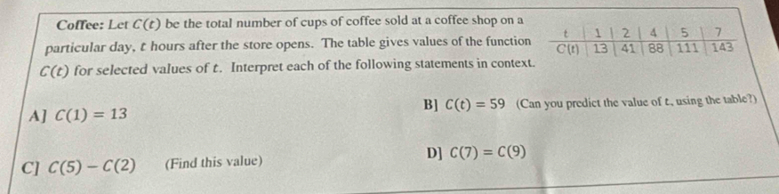 Coffee: Let C(t) be the total number of cups of coffee sold at a coffee shop on a
particular day, t hours after the store opens. The table gives values of the function
C(t) for selected values of t. Interpret each of the following statements in contex
B] C(t)=59
A] C(1)=13 (Can you predict the value of t, using the table?)
C] C(5)-C(2) (Find this value)
D] C(7)=C(9)