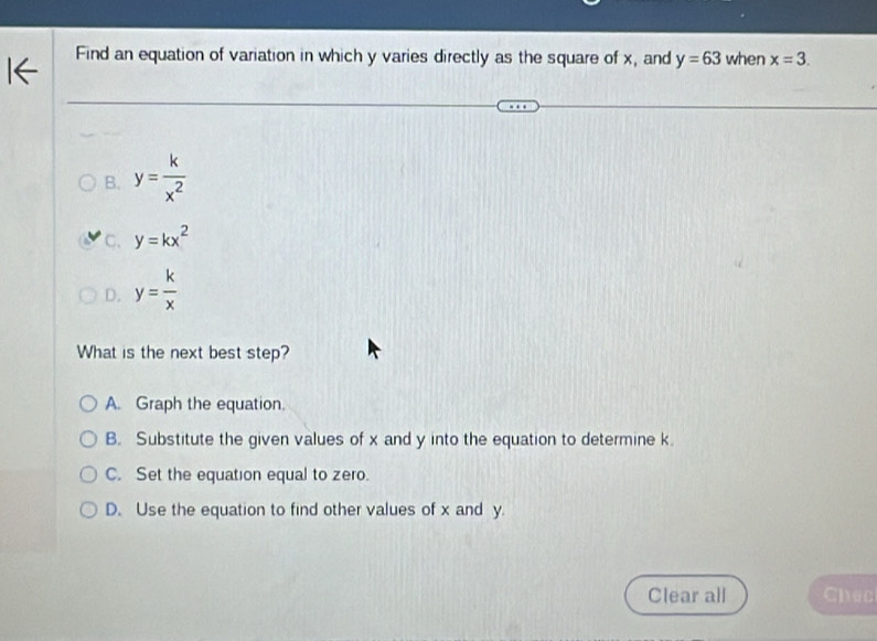 Find an equation of variation in which y varies directly as the square of x, and y=63 when x=3.
B. y= k/x^2 
C. y=kx^2
D. y= k/x 
What is the next best step?
A. Graph the equation.
B. Substitute the given values of x and y into the equation to determine k.
C. Set the equation equal to zero.
D. Use the equation to find other values of x and y.
Clear all Chec