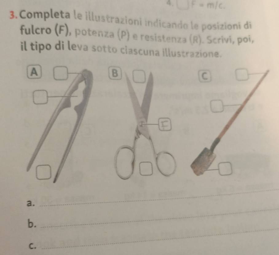 □ F=m/c. 
3.Completa le illustrazioni indicando le posizioni di 
fulcro (F), potenza (P) e resistenza (R). Scrivi, poi, 
il tipo di leva sotto ciascuna illustrazione. 
B 
C 
_ 
a. 
_ 
_ 
b. 
C.