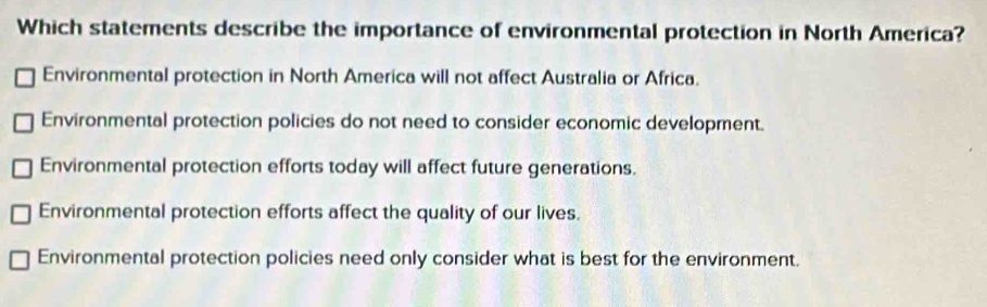 Which statements describe the importance of environmental protection in North America?
Environmental protection in North America will not affect Australia or Africa.
Environmental protection policies do not need to consider economic development.
Environmental protection efforts today will affect future generations.
Environmental protection efforts affect the quality of our lives.
Environmental protection policies need only consider what is best for the environment.