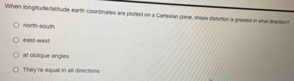 When longitude/latitude earth coordinates are plotted on a Cartesian plane, shape distortion is greatest in what direction?
north-south
east-west
at oblique angles
They're equal in all directions