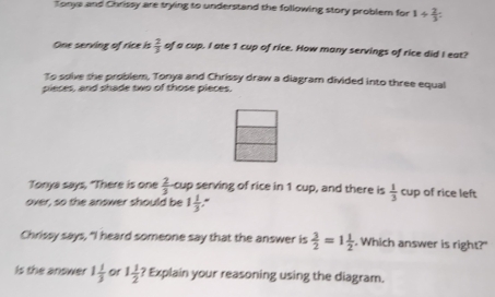 Tonya and Chrissy are trying to understand the following story problem for 1/  2/3 
One serving of rice is  2/3  of a cup. I ate 1 cup of rice. How many servings of rice did I eat? 
To solve she problem, Tonys and Chrissy draw a diagram divided into three equal 
pieces, and shade two of those pieces. 
Tonya says, "There is one  2/3  cup serving of rice in 1 cup, and there is  1/3 cu p of rice left 
over, so the answer should be 1 1/3 
Chrissy says, "I heard someone say that the answer is  3/2 =1 1/2 . Which answer is right?" 
Is the answer 1 1/3  Of 1 1/2 ? Explain your reasoning using the diagram.