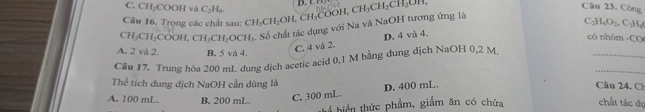 C. CH₃COOH và C_2H_6. 
Câu 16. Trọng các chất sau: CH_3CH_2OH, CH_3COOH, CH_3CH_2CH_2OH, D. CH
Câu 23. Công
CH_3CH_2COOH, CH_3CH_2OCH_3. Số chất tác dụng với Na và NaOH tương ứng là
C_2H_6O_2, C_3H_8
ó nhóm - □°
A. 2 và 2. B. 5 và 4.
_
C. 4 và 2. D. 4 và 4.
_
Câu 17. Trung hòa 200 mL dung dịch acetic acid 0,1 M bằng dung dịch NaOH 0,2 M.
Thể tích dung dịch NaOH cần dùng là Câu 24. Ch
A. 100 mL. B. 200 mL. C. 300 mL. D. 400 mL.
hể biển thức phẩm, giấm ăn có chứa chất tác dụ