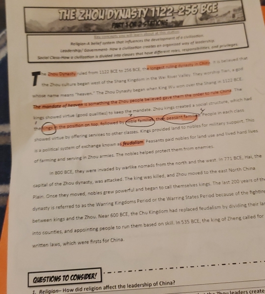 THE ZHOU DYNASTY 1122-256 BCE 
PARt 1 Or 2 StatioNs 
Katy comcapta yoe i o r arn aboal at tis at trn 
Relipion-A belief system that influences the development of a civilization. 
Leadership/ Government- How a ciulization creates on orgonized way of leadership. 
Social Class-How a civilization is divided into classes that have different roles, responsibilities, and privileges. 
The Zhou Dynesty ruled from 1122 BCE to 256 BCE, the longest ruling dynasty in Chine. It is believed that 
the Zhou culture began west of the Shang Kingdom in the Wei River Valley. They worship Tian, a god 
whose name means "heaven." The Zhou Dynasty began when King Wu won over the Shang in 1122 BCE. 
The mondote of heoven is something the Zhou people believed gave them the order to rule China. The 
kings showed virtue (good qualities) to keep the mandate. Zhou kings created a social structure, which had 
7 
People in each class 
n the position on top, followed by noble families, then peasant fam 
showed virtue by offering services to other classes. Kings provided land to nobles for military support. This 
is a political system of exchange known as reudolism, Peasants paid nobles for land use and lived hard lives 
of farming and serving in Zhou armies. The nobles helped protect them from enemies. 
In 800 BCE, they were invaded by warlike nomads from the north and the west. In 771 BCE, Hai, the 
capital of the Zhou dynasty, was attacked. The king was killed, and Zhou moved to the east North China 
Plain. Once they moved, nobles grew powerful and began to call themselves kings. The last 200 years of th 
dynasty is referred to as the Warring Kingdoms Period or the Warring States Period because of the fighting 
between kings and the Zhou. Near 600 BCE, the Chu Kingdom had replaced feudalism by dividing their la 
into counties, and appointing people to run them based on skill. In 535 BCE, the king of Zheng called for 
written laws, which were firsts for China. 
QUESTIONS TO CONSIDER! 
1. Religion- How did religion affect the leadership of China? 
Theu leaders create