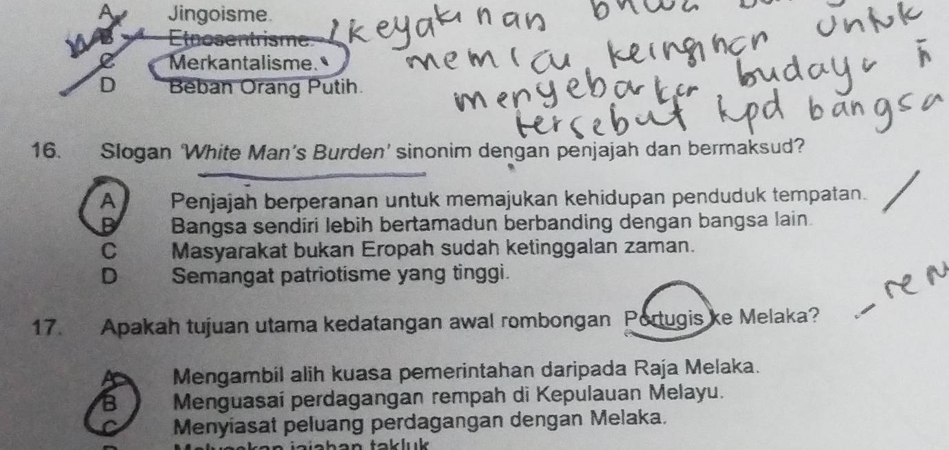 Jingoisme.
Eosentrisme
Merkantalisme.
D Beban Orang Putih
16. Slogan White Man's Burden' sinonim dengan penjajah dan bermaksud?
A Penjajah berperanan untuk memajukan kehidupan penduduk tempatan.
Bangsa sendíri lebih bertamadun berbanding dengan bangsa lain.
C Masyarakat bukan Eropah sudah ketinggalan zaman.
D Semangat patriotisme yang tinggi.
17. Apakah tujuan utama kedatangan awal rombongan Portugis ke Melaka?
Mengambil alih kuasa pemerintahan daripada Raja Melaka.
Menguasaí perdagangan rempah di Kepulauan Melayu.
Menyiasat peluang perdagangan dengan Melaka.
luk