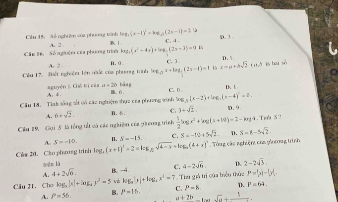 Số nghiệm của phương trình log _3(x-1)^2+log _sqrt(3)(2x-1)=2 là D. 3 .
A. 2 . B. 1. C. 4 .
Câu 16. Số nghiệm của phương trình log _3(x^2+4x)+log _ 1/2 (2x+3)=0 là
A. 2 . B. () . C. 3 .
Câu 17. Biết nghiệm lớn nhất của phương triình log _sqrt(2)x+log _ 1/2 (2x-1)=1 là x=a+bsqrt(2) D. 1 . (α,b là hai số
nguyên ). Giá trị của a+2b bằng
A. 4 . B. 6 . C. 0 . D. 1 .
Câu 18. Tính tổng tất cá các nghiệm thực của phương trình log _sqrt(3)(x-2)+log _3(x-4)^2=0.
A. 6+sqrt(2). B. 6 . C. 3+sqrt(2). D. 9 .
Câu 19. Gọi S là tổng tất cả các nghiệm của phương trình  1/2 log x^2+log (x+10)=2-log 4. Tính S ?
A. S=-10. B. S=-15. C. S=-10+5sqrt(2). D. S=8-5sqrt(2).
Câu 20. Cho phương trình log _4(x+1)^2+2=log _sqrt(2)sqrt(4-x)+log _8(4+x)^3. Tổng các nghiệm của phương trình
trên là
A. 4+2sqrt(6). B. -4 . C. 4-2sqrt(6). D. 2-2sqrt(3).
Câu 21. Cho log _8|x|+log _4y^2=5 và log _8|y|+log _4x^2=7. Tìm giá trị của biểu thức P=|x|-|y|.
A. P=56. B. P=16. C. P=8. D. P=64.
a+2b_ log sqrt(a)+frac 1.