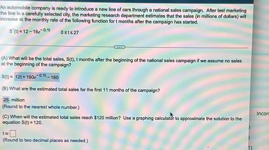 An automobile company is ready to introduce a new line of cars through a national sales campaign. After test marketing
the line in a carefully selected city, the marketing research department estimates that the sales (in millions of dollars) will
increase at the monthly rate of the following function for t months after the campaign has started.
S'(t)=12-16e^(-0.1t) 0≤ t≤ 2 7
(A) What will be the total sales, S(t) , t months after the beginning of the national sales campaign if we assume no sales
at the beginning of the campaign?
S(t)=12t+160e^(-0.1t)-160
(B) What are the estimated total sales for the first 11 months of the campaign?
25 million
(Round to the nearest whole number.)
Incor
(C) When will the estimated total sales reach $120 million? Use a graphing calculator to approximate the solution to the
equation S(t)=120. 
)
tapprox □
(Round to two decimal places as needed.)
1)