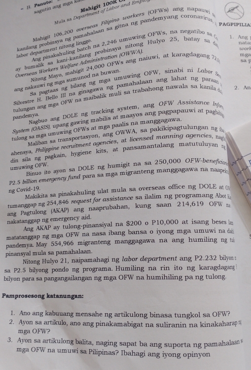 Panuto:
Mahigit 100  
sagutin ang mga  kill
Mula sa Department of Labor and Empl
PAGPIPILIA
labor department nitong linggo. Mahigit 106,200 overseas Filipino workers (OFWs) ang napauw
kanilang probinsya ng pamahalaan sa gitna ng pandemyang coronaviru
Ang pinakahuling batch na 2,246 umuwing OFWs, na negatibo sa 1. Ang
work
ay bumalik sa kani-kanilang probinsya nitong Hulyo 25, batay sa nata
mg
Overseas Workers Welfare Administration (OWWA).
Nitong Mayo, mahigit 24,000 OFWs ang naiuwi, at karagdagang 72 sa p
ang nakauwi ng mga sumunod na buwan.
Sa pagtaas ng bilang ng mga umuwing OFW, sinabi ni  Lubor 
Silvestre H. Bello III na ginagawa ng pamahalaan ang lahat ng paraan
tulungan ang mga OFW na maibalik muli sa trabahong nawala sa kanila 2. An
pandemya. Nagbuo ang DOLE ng tracking system, ang OFW Assistance Info
System (OAS/S), upang gawing mabilis at maayos ang pagpapauwi at pagbib 
tulong sa mga umuwing OFWs at mga paalis na manggagawa.
Maliban sa transportasyon, ang OWWA, sa pakikipagtulungan ng
ahensya, Philippine recruitment agencies, at licensed manning agencies, ng
din sila ng pagkain, hygiene kits, at pansamantalang matutuluyan n
Binuo ito ayon sa DOLE ng humigit na sa 250,000 OFW-beneficion      
umuwing OFW.
P2.5 billion emergency fund para sa mga migranteng manggagawa na naape
      
  
ng Covid-19.
Makikita sa pinakahuling ulat mula sa overseas office ng DOLE at 
tumanggap ng 254,846 request for assistance sa ilalim ng programang Abot
ang Pagtulong (AKAP) ang naaprubahan, kung saan 214,619 OFW na
nakatanggap ng emergency aid.
Ang AKAP ay tulong-pinansiyal na $200 o P10,000 at isang beses la
matatanggap ng mga OFW na nasa ibang bansa o iyong mga umuwi na da
pandemya. May 554,966 migranteng manggagawa na ang humiling ng t
pinansyal mula sa pamahalaan.
Nitong Hulyo 21, naipamahagi ng labor department ang P2.232 bilyon
sa P2.5 bilyong pondo ng programa. Humiling na rin ito ng karagdagang
bilyon para sa pangangailangan ng mga OFW na humihiling pa ng tulong.
Pamprosesong katanungan:
1. Ano ang kabuuang mensahe ng artikulong binasa tungkol sa OFW?
2. Ayon sa artikulo, ano ang pinakamabigat na suliranin na kinakaharap 
mga OFW?
3. Ayon sa artikulong balita, naging sapat ba ang suporta ng pamahalaan
mga OFW na umuwi sa Pilipinas? Ibahagi ang iyong opinyon