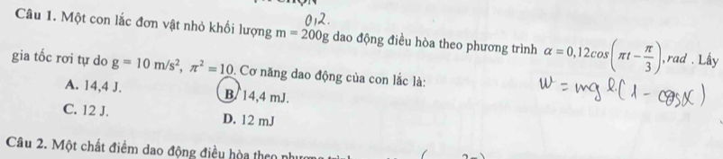 Một con lắc đơn vật nhỏ khối lượng m=200g Og dao động điều hòa theo phương trình alpha =0, 12cos (π t- π /3 ) ,rad . Lấy
gia tốc rơi tự do g=10m/s^2, π^2=10. Cơ năng dao động của con lắc là:
A. 14,4 J. B. 14,4 mJ.
C. 12 J. D. 12 mJ
Câu 2. Một chất điểm dao động điều hòa theo nh