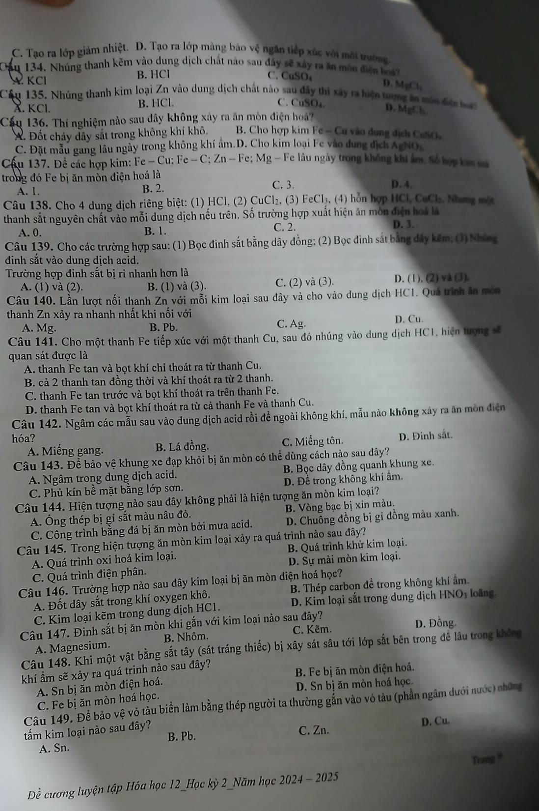 C. Tạo ra lớp giảm nhiệt. D. Tạo ra lớp màng bảo vệ ngăn tiếp xúc với môi trường
Cầu 134. Nhúng thanh kẽm vào dung dịch chất nào sau đây sẽ xây ra ăn mòn điện hoá
A KCl B. HCl C. CuSO₄
D. MgCl_2
Cầu 135. Nhúng thanh kim loại Zn vào dung dịch chất nào sau đây thì xây ra hiện tượng án môn điện bà
X. KCl. B. HCl.
C. CuSO₄ D. MgCl₃
Cậu 136. Thí nghiệm nào sau dây không xây ra ăn mòn điện hoá?
A. Đốt cháy dây sắt trong không khí khô. B. Cho hợp kim Fc=0 Cu vào dung dịch CuSO
C. Đặt mẫu gang lâu ngày trong không khí ẩm.D. Cho kim loại Fe vào dung dịch AgNOx
Cầu 137. Để các hợp kim: Fe -Cu:Fe-C;Zn-Fe; Mg - Fe lâu ngày trong không khi âm. Số hợp kim mà
trong đó Fe bị ăn mòn điện hoá là
A. 1. B. 2.
C. 3. D. 4.
Câu 138. Cho 4 dung dịch riêng biệt: (1) HCl, (2) CuCl_2. (3) FeCl_3 (4) ỗ n hợp H Cl, Cu C1 :. Nhưng một
thanh sắt nguyên chất vào mỗi dung dịch nếu trên. Số trường hợp xuất hiện ăn mòn điện hoá là
A. 0. B. 1.
C. 2. D. 3.
Câu 139. Cho các trường hợp sau: (1) Bọc đinh sắt bằng dây đồng; (2) Bọc đinh sắt bằng dảy kếm; (3) Nhúng
đinh sắt vào dung dịch acid.
Trường hợp đinh sắt bị ri nhanh hơn là
A. (1) và (2). B. (1) và (3). C. (2) và (3). D. (1), (2) và (3).
Câu 140. Lần lượt nối thanh Zn với mỗi kim loại sau đây và cho vào dung dịch HC1. Quá trình ăn mòn
thanh Zn xảy ra nhanh nhất khi nối với
A. Mg. B. Pb. C. Ag.
D. Cu.
Câu 141. Cho một thanh Fe tiếp xúc với một thanh Cu, sau đó nhúng vào dung dịch HCI, hiện tượng sẽ
quan sát được là
A. thanh Fe tan và bọt khí chỉ thoát ra từ thanh Cu.
B. cả 2 thanh tan đồng thời và khí thoát ra từ 2 thanh.
C. thanh Fe tan trước và bọt khí thoát ra trên thanh Fe.
D. thanh Fe tan và bọt khí thoát ra từ cả thanh Fe và thanh Cu.
Câu 142. Ngâm các mẫu sau vào dung dịch acid rồi để ngoài không khí, mẫu nào không xây ra ăn mòn điện
hóa?
A. Miếng gang. B. Lá đồng. C. Miếng tôn. D. Đinh sắt.
Câu 143. Để bảo vệ khung xe đạp khỏi bị ăn mòn có thể dùng cách nào sau dây?
A. Ngâm trong dung dịch acid. B. Bọc dây đồng quanh khung xe.
C. Phủ kín bề mặt bằng lớp sơn. D. Để trong không khí ẩm.
Câu 144. Hiện tượng nào sau đây không phải là hiện tượng ăn mòn kim loại?
A. Ông thép bị gỉ sắt màu nâu đỏ. B. Vòng bạc bị xin màu.
C. Công trình bằng đá bị ăn mòn bởi mưa acid. D. Chuông đồng bị gỉ đồng màu xanh.
Câu 145. Trong hiện tượng ăn mòn kim loại xảy ra quá trình nào sau đây?
A. Quá trình oxi hoá kim loại. B. Quá trình khử kim loại.
C. Quá trình điện phân. D. Sự mài mòn kim loại.
Câu 146. Trường hợp nào sau dây kim loại bị ăn mòn diện hoá học?
A. Đốt dây sắt trong khí oxygen khô. B. Thép carbon đề trong không khí ẩm.
C. Kim loại kẽm trong dung dịch HC1. D. Kim loại sắt trong dung dịch HNO₃ loãng.
Câu 147. Đinh sắt bị ăn mòn khi gắn với kim loại nào sau đây?
D. Đồng.
B. Nhôm. C. Kẽm.
A. Magnesium.
Câu 148. Khi một vật bằng sắt tây (sát tráng thiếc) bị xây sát sâu tới lớp sắt bên trong để lâu trong không
khí ẩm sẽ xảy ra quá trinh nào sau đây?
A. Sn bị ăn mòn điện hoá.  B. Fe bị ăn mòn điện hoá.
C. Fe bị ăn mòn hoá học. D. Sn bị ăn mòn hoá học.
Câu 149. Để bảo vệ vỏ tàu biền làm bằng thép người ta thường gắn vào vỏ tàu (phần ngâm dưới nước) những
tấm kim loại nào sau đây?
D. Cu.
B. Pb. C. Zn.
A. Sn.
Trang 9
Đề cương luyện tập Hóa học 12_Học kỳ 2_Năm học 2024 - 2025