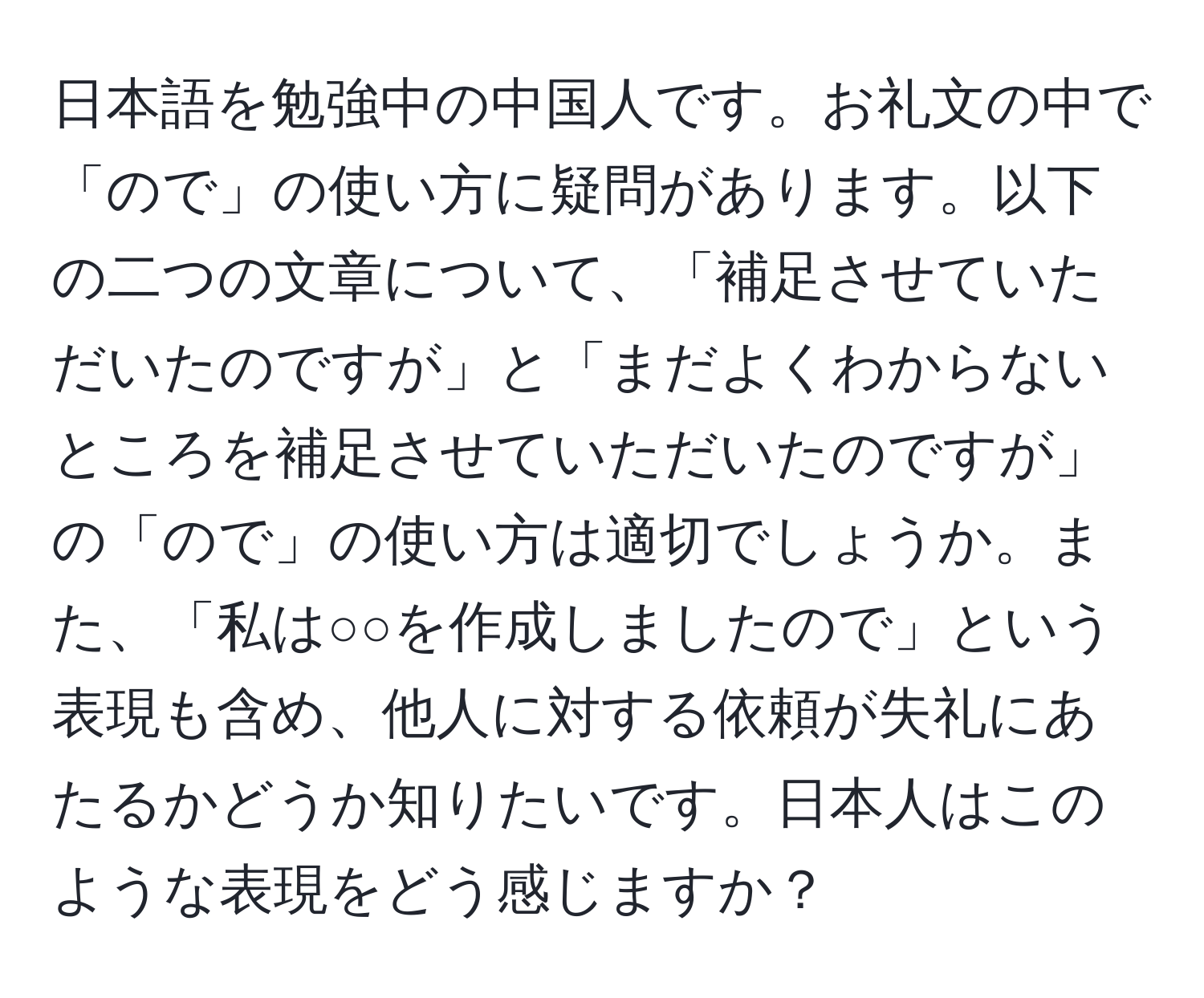 日本語を勉強中の中国人です。お礼文の中で「ので」の使い方に疑問があります。以下の二つの文章について、「補足させていただいたのですが」と「まだよくわからないところを補足させていただいたのですが」の「ので」の使い方は適切でしょうか。また、「私は○○を作成しましたので」という表現も含め、他人に対する依頼が失礼にあたるかどうか知りたいです。日本人はこのような表現をどう感じますか？