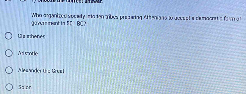 bose the correct answer.
Who organized society into ten tribes preparing Athenians to accept a democratic form of
government in 501 BC?
Cleisthenes
Aristotle
Alexander the Great
Solon