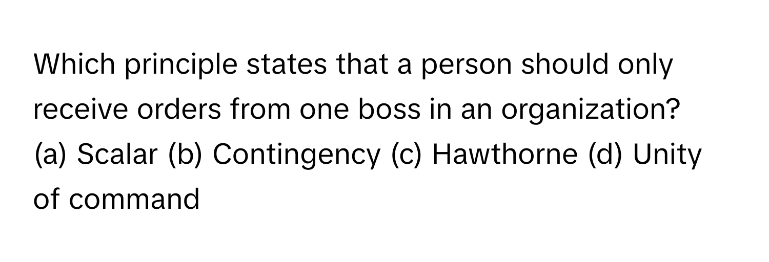 Which principle states that a person should only receive orders from one boss in an organization? 
(a) Scalar (b) Contingency (c) Hawthorne (d) Unity of command