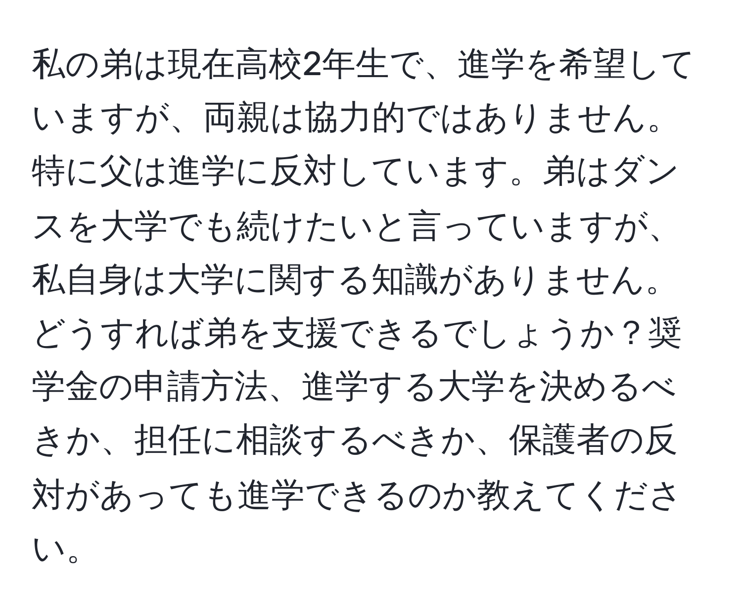 私の弟は現在高校2年生で、進学を希望していますが、両親は協力的ではありません。特に父は進学に反対しています。弟はダンスを大学でも続けたいと言っていますが、私自身は大学に関する知識がありません。どうすれば弟を支援できるでしょうか？奨学金の申請方法、進学する大学を決めるべきか、担任に相談するべきか、保護者の反対があっても進学できるのか教えてください。