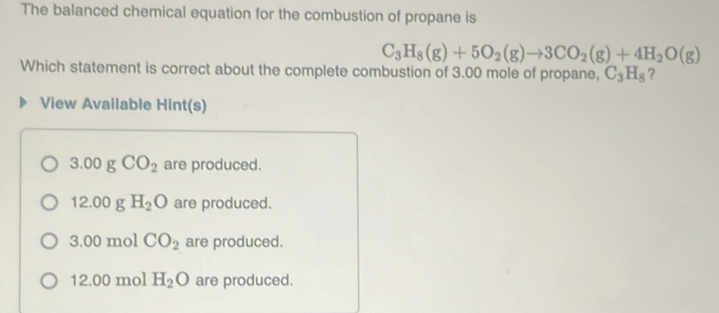 The balanced chemical equation for the combustion of propane is
C_3H_8(g)+5O_2(g)to 3CO_2(g)+4H_2O(g)
Which statement is correct about the complete combustion of 3.00 mole of propane, C_3H_8 ?
View Available Hint(s)
3 00 g CO_2 are produced.
12.00 g H_2O are produced.
3.00 mol CO_2 are produced.
12.00 mol H_2O are produced.