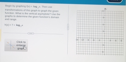 Begin by graphing f(x)=log _2x. Then use 
transformations of this graph to graph the given 
function. What is the vertical asymptote? Use the 
graphs to determine the given function's domain 
and range.
h(x)=7+log _2x
Click to 
enlarge 
grap