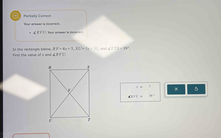 a Partially Correct
Your answer is incorrect.
∠ RVU : Your answer is incorrect.
In the rectangle below, RV=4x+5, SU=5x+31 , and ∠ VTS=39°. 
Find the value of x and ∠ RVU.
x= 7
× 5
∠ RVU=39°