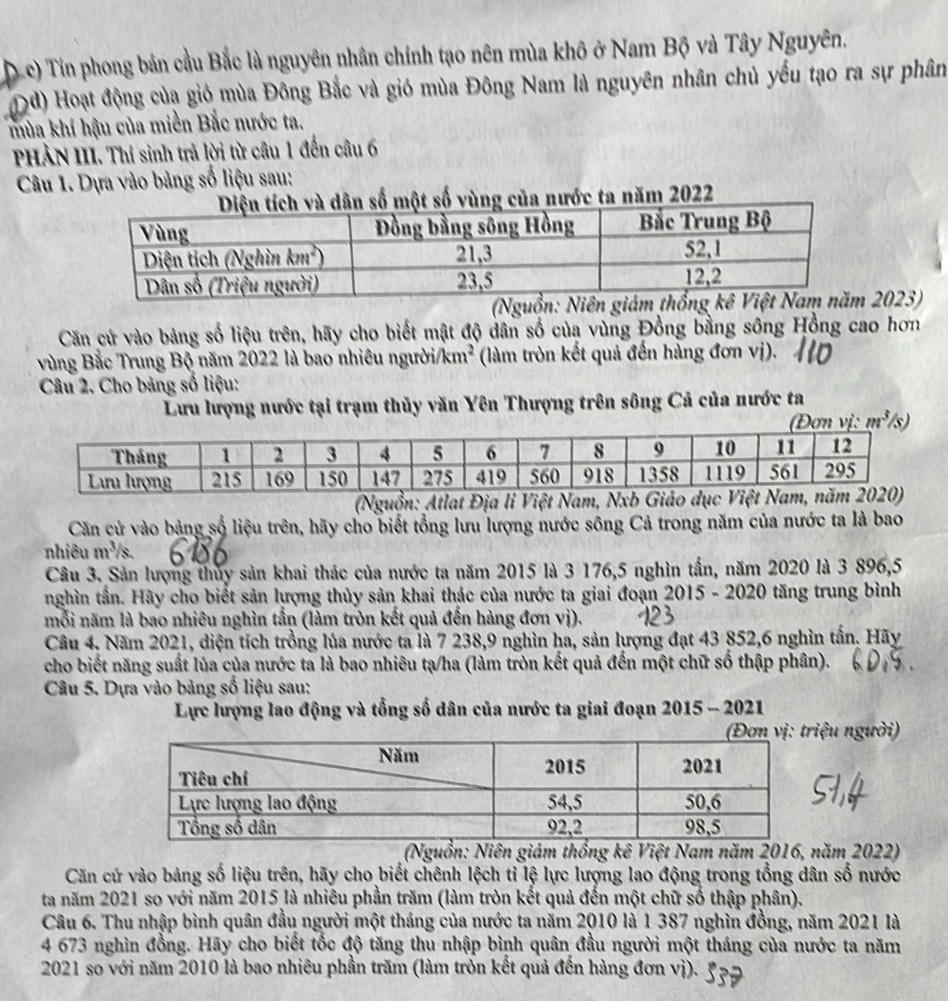 Tín phong bản cầu Bắc là nguyên nhân chính tạo nên mùa khô ở Nam Bộ và Tây Nguyên.
od) Hoạt động của gió mùa Đông Bắc và gió mùa Đông Nam là nguyên nhân chủ yếu tạo ra sự phân
mùa khí hậu của miền Bắc nước ta.
PHẢN III. Thí sinh trả lời từ câu 1 đến câu 6
Câu 1. Dựa vào bảng số liệu sau:
à dân số một số vùng của nước ta năm 2022
2023)
Căn cứ vào bảng số liệu trên, hãy cho biết mật độ dân số của vùng Đồng bằng sông Hồng cao hơn
vùng Bắc Trung Bộ năm 2022 là bao nhiêu người/ km^2 (làm tròn kết quả đến hàng đơn vị).
Câu 2. Cho bảng số liệu:
Lưu lượng nước tại trạm thủy văn Yên Thượng trên sông Cả của nước ta
m^3
(Nguồn: Atlat Địa li Việt Nam, Nxb Giáo dụ
Căn cử vào bảng số liệu trên, hãy cho biết tổng lưu lượng nước sông Cả trong năm của nước ta là bao
nhiêu m^3/s 、
Câu 3. Sản lượng thủy sản khai thác của nước ta năm 2015 là 3 176,5 nghìn tần, năm 2020 là 3 896,5
nghìn tần. Hãy cho biết sản lượng thủy sản khai thác của nước ta giai đoạn 2015 - 2020 tăng trung bình
mỗi năm là bao nhiêu nghìn tần (làm tròn kết quả đến hàng đơn vi)
Câu 4. Năm 2021, diện tích trồng lủa nước ta là 7 238,9 nghìn ha, sản lượng đạt 43 852,6 nghìn tấn. Hãy
cho biết năng suất lủa của nước ta là bao nhiêu tạ/ha (làm tròn kết quả đến một chữ số thập phân).
Câu 5. Dựa vào bảng số liệu sau:
Lực lượng lao động và tổng số dân của nước ta giai đoạn 2015 - 2021
ệu người)
(Nguồn: Niên giám thống kê Việt Nam năm 2016, năm 2022)
Căn cứ vào bảng số liệu trên, hãy cho biết chênh lệch tỉ lệ lực lượng lao động trong tổng dân số nước
ta năm 2021 so với năm 2015 là nhiêu phần trăm (làm tròn kết quả đến một chữ số thập phân).
Câu 6. Thu nhập bình quân đầu người một tháng của nước ta năm 2010 là 1 387 nghìn đồng, năm 2021 là
4 673 nghìn đồng. Hãy cho biết tốc độ tăng thu nhập bình quân đầu người một tháng của nước ta năm
2021 so với năm 2010 là bao nhiêu phần trăm (làm tròn kết quả đến hàng đơn vị).