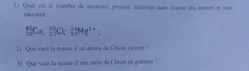 Quel est le nombre de neutrons, protons, électrons dans chacun des atomes et ions 
suivants :
_(20)^(40)Ca; _(17)^(35)Cl; _(12)^(24)Mg^(2+); 
2) Que vaut la masse d'un atome de Chlore en uma ? 
3) Que vaut la masse d'une mole de Chlore en gramme ?