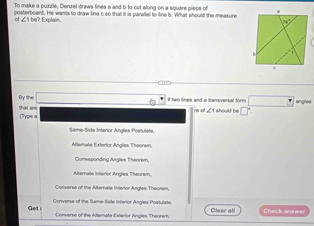 To make a puzzle, Denzel draws lines a and b to cut along on a square piece of
posterboard. He wants to draw line c so that it is parallel to line b. What should the measure
of ∠ 1 be? Explain.
By the _  if two lines and a transversal form □ angleq s
that are re of ∠ 1 should be □°.
(Type a
Same-Side Interior Angles Postulate,
Alternate Exterior Angles Theorem,
Corresponding Angles Theorem,
Alternate Interior Angles Theorem,
Converse of the Alterate Interior Angles Theorem,
Converse of the Same-Side Interior Angles Postulate,
Get Clear all Check answer
Converse of the Alternate Exterior Angles Theorem,
