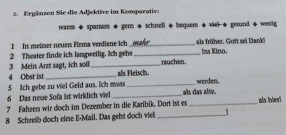 Ergänzen Sie die Adjektive im Komparativ: 
warm ◆ sparsam ◆ gern ◆ schnell ◆ bequem ◆ viel-◆ gesund ◆ wenig 
1 In meiner neuen Firma verdiene ich _wl_ als früher. Gott sei Dank! 
2 Theater finde ich langweilig. Ich gehe _ins Kino. 
3 Mein Arzt sagt, ich soll _rauchen. 
4 Obst ist _als Fleisch. 
5 Ich gebe zu viel Geld aus. Ich muss_ 
werden. 
6 Das neue Sofa ist wirklich viel _als das alte. 
7 Fahren wir doch im Dezember in die Karibik. Dort ist es _als hier! 
8 Schreib doch eine E-Mail. Das geht doch viel _！