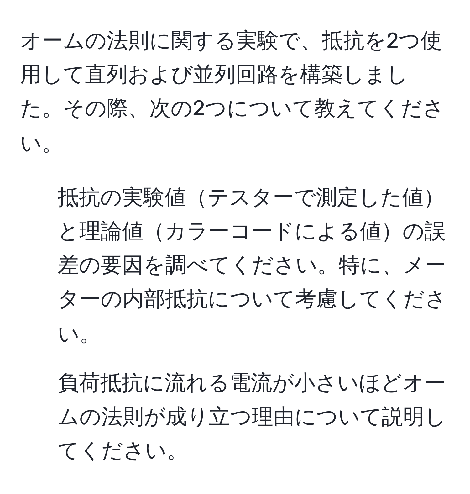 オームの法則に関する実験で、抵抗を2つ使用して直列および並列回路を構築しました。その際、次の2つについて教えてください。 

1. 抵抗の実験値テスターで測定した値と理論値カラーコードによる値の誤差の要因を調べてください。特に、メーターの内部抵抗について考慮してください。 

2. 負荷抵抗に流れる電流が小さいほどオームの法則が成り立つ理由について説明してください。