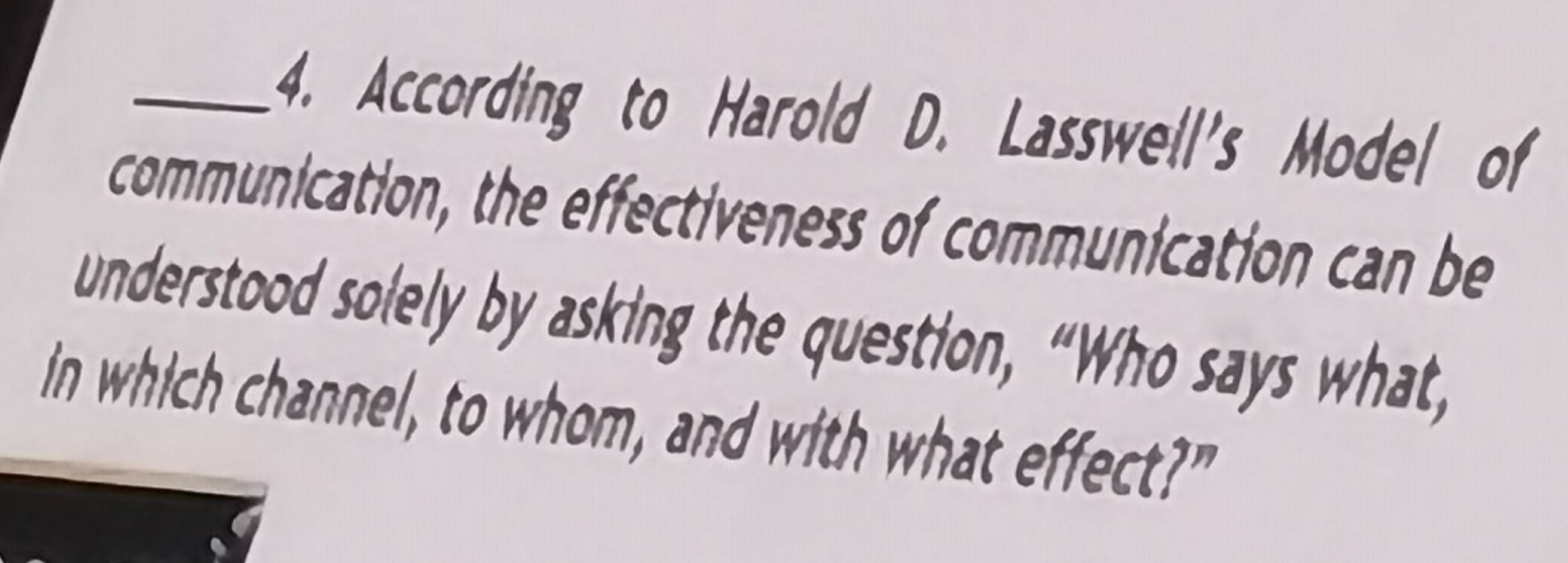 According to Harold D. Lasswell's Model of 
communication, the effectiveness of communication can be 
understood solely by asking the question, “Who says what, 
in which channel, to whom, and with what effect?"