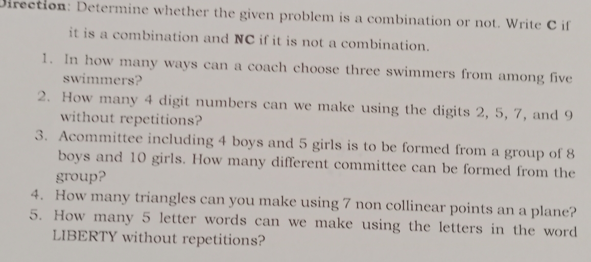 Direction: Determine whether the given problem is a combination or not. Write C if 
it is a combination and NC if it is not a combination. 
1. In how many ways can a coach choose three swimmers from among five 
swimmers? 
2. How many 4 digit numbers can we make using the digits 2, 5, 7, and 9
without repetitions? 
3. Acommittee including 4 boys and 5 girls is to be formed from a group of 8
boys and 10 girls. How many different committee can be formed from the 
group? 
4. How many triangles can you make using 7 non collinear points an a plane? 
5. How many 5 letter words can we make using the letters in the word 
LIBERTY without repetitions?