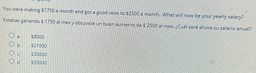 You were making $1750 a month and got a good raise to $2500 a month. What will now be your yearly salary?
Estabas ganando $ 1750 al mes y obtuviste un buen aumento de $ 2500 al mes. ¿Cuál será ahora su salario anual?
a $9000
b $21000
C $30000
d $35000