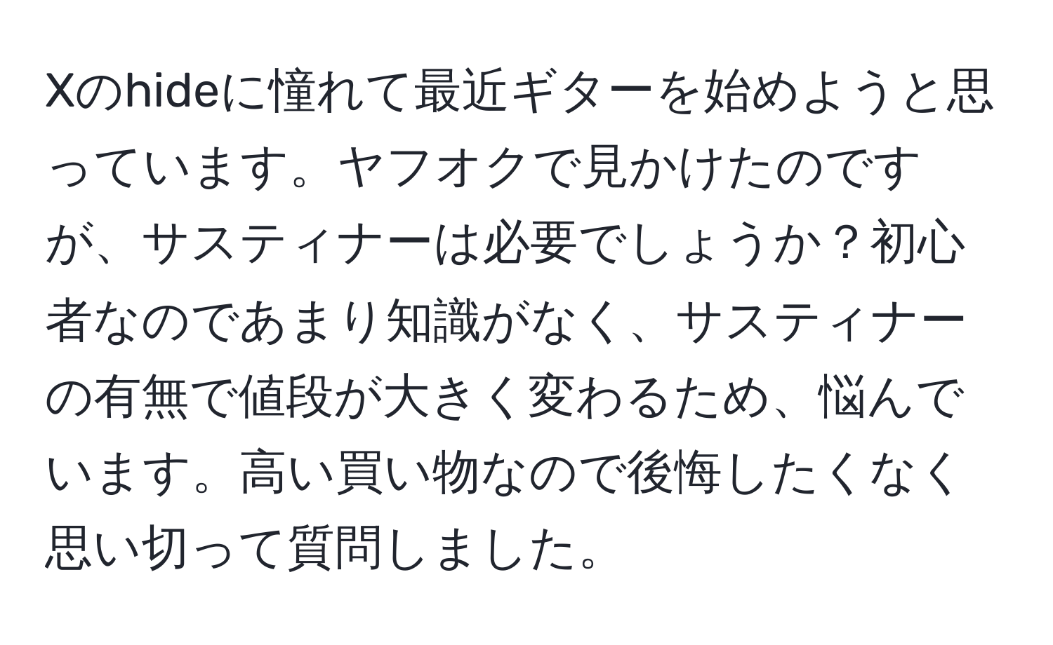 Xのhideに憧れて最近ギターを始めようと思っています。ヤフオクで見かけたのですが、サスティナーは必要でしょうか？初心者なのであまり知識がなく、サスティナーの有無で値段が大きく変わるため、悩んでいます。高い買い物なので後悔したくなく思い切って質問しました。