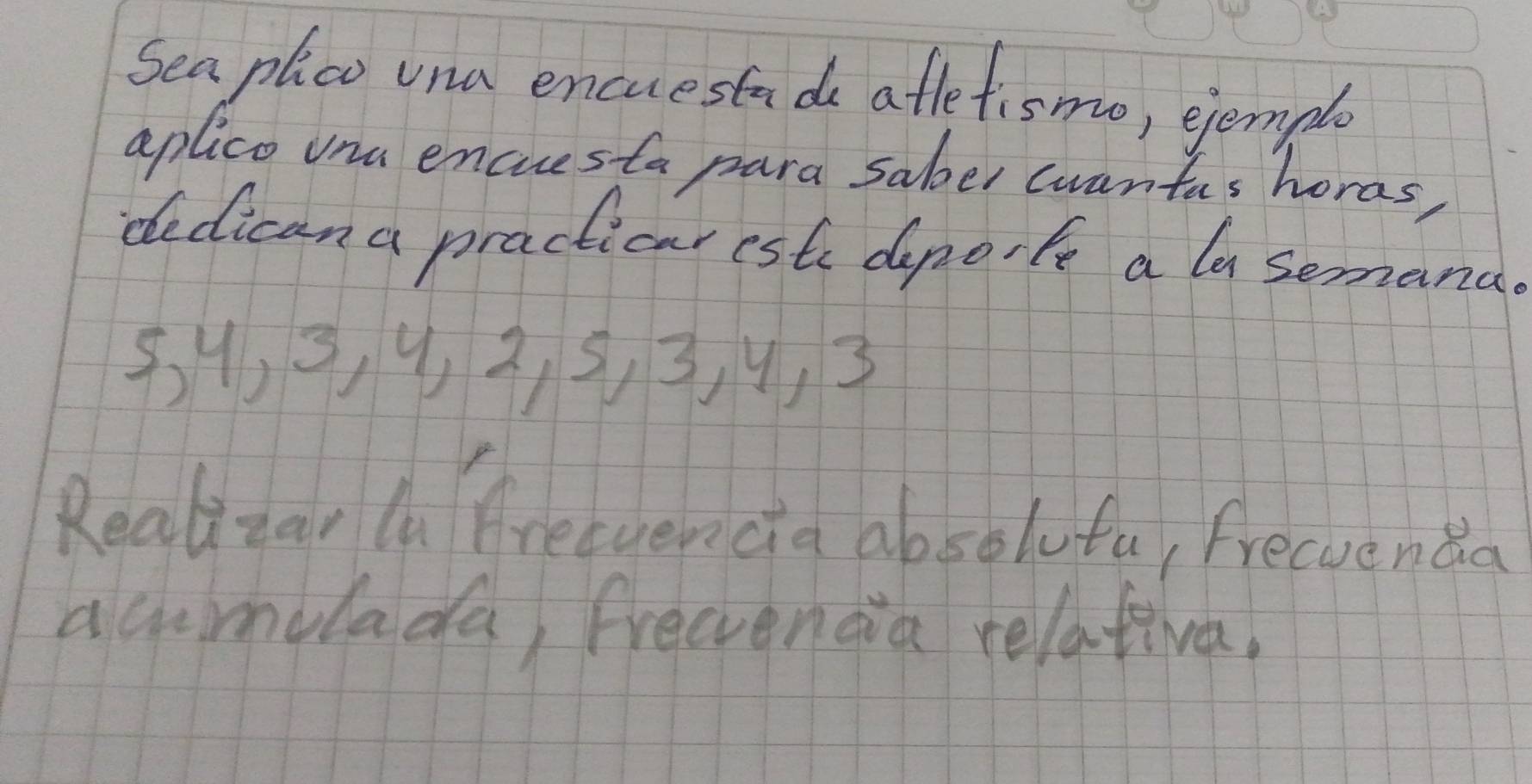 Sea plco vna encuestads atletismo, ejemple 
aplico vna encresta para saber wwantas horas, 
dedican a practicar este depo, fe a la semana
5, 4, 9, 4, 2, 5, 3, 9, 3
Realizar la freevencia absolufu, Freevenda 
acumulada, frecenda relativa,