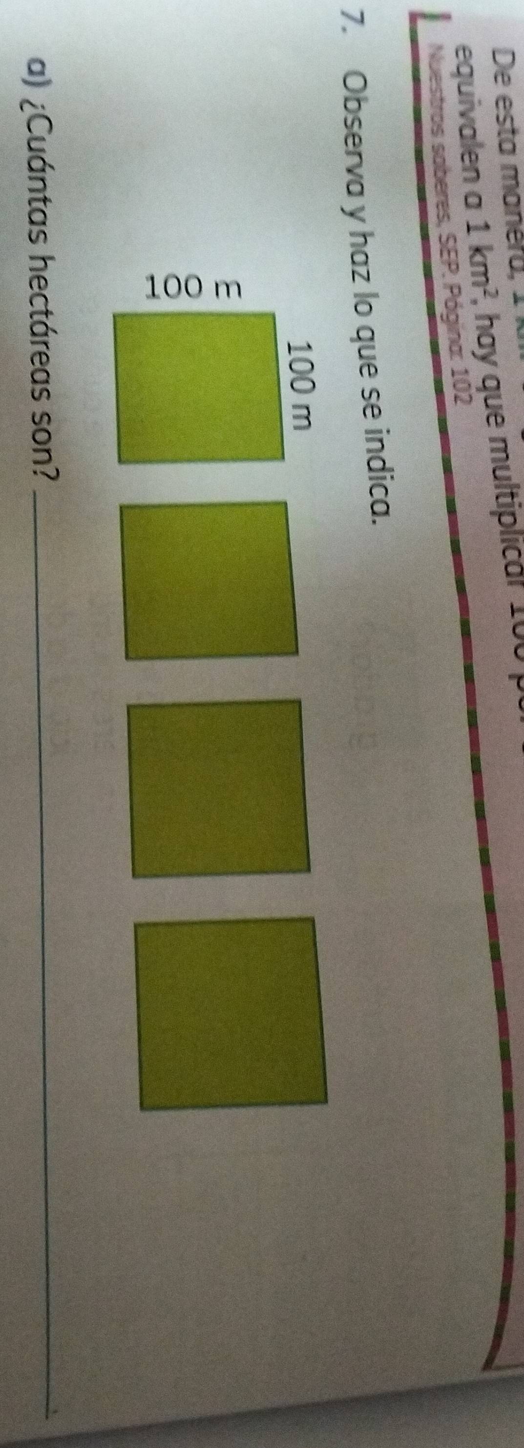 De esta manéra, 1 
equivalen a 1km^2 , hay que multiplicar 100 p 
Nuestros saberes, SEP. Pógina: 102 
7. Observa y haz lo que se indica. 
a) ¿Cuántas hectáreas son?_