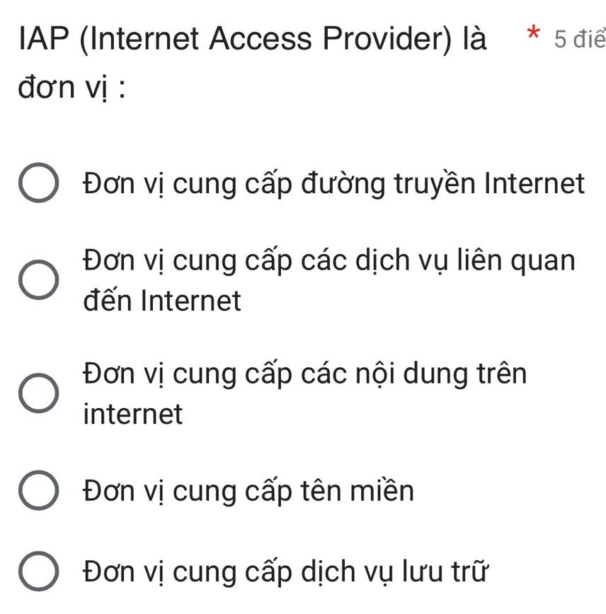 IAP (Internet Access Provider) là * 5 điể
đơn vị :
Đơn vị cung cấp đường truyền Internet
Đơn vị cung cấp các dịch vụ liên quan
đến Internet
Đơn vị cung cấp các nội dung trên
internet
Đơn vị cung cấp tên miền
Đơn vị cung cấp dịch vụ lưu trữ