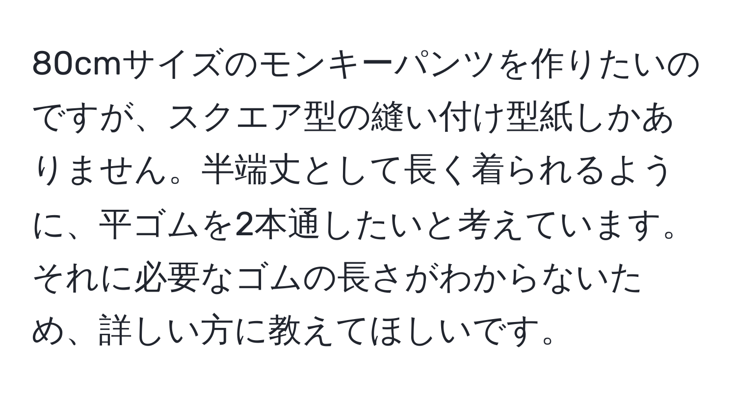 80cmサイズのモンキーパンツを作りたいのですが、スクエア型の縫い付け型紙しかありません。半端丈として長く着られるように、平ゴムを2本通したいと考えています。それに必要なゴムの長さがわからないため、詳しい方に教えてほしいです。