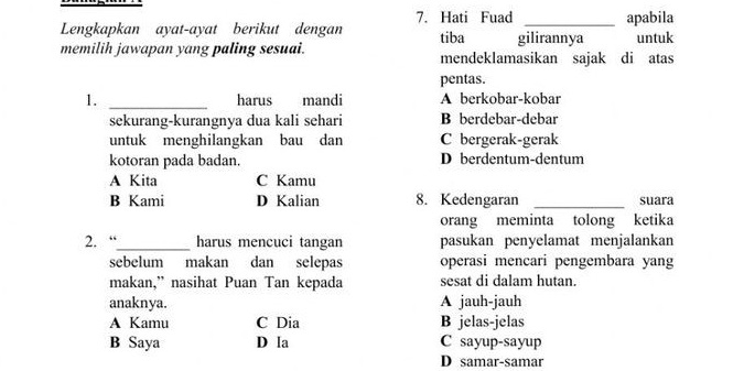 Hati Fuad
Lengkapkan ayat-ayat berikut dengan tiba gilirannya apabila untuk
memilih jawapan yang paling sesuai. mendeklamasikan sajak di atas
pentas.
1. _harus mandi A berkobar-kobar
sekurang-kurangnya dua kali sehari B berdebar-debar
untuk menghilangkan bau dan C bergerak-gerak
kotoran pada badan. D berdentum-dentum
A Kita C Kamu
B Kami D Kalian 8. Kedengaran _suara
orang meminta tolong ketika
2. “_ harus mencuci tangan pasukan penyelamat menjalankan
sebelum makan dan selepas operasi mencari pengembara yang
makan,” nasihat Puan Tan kepada sesat di dalam hutan.
anaknya. A jauh-jauh
A Kamu C Dia B jelas-jelas
B Saya D la C sayup-sayup
D samar-samar