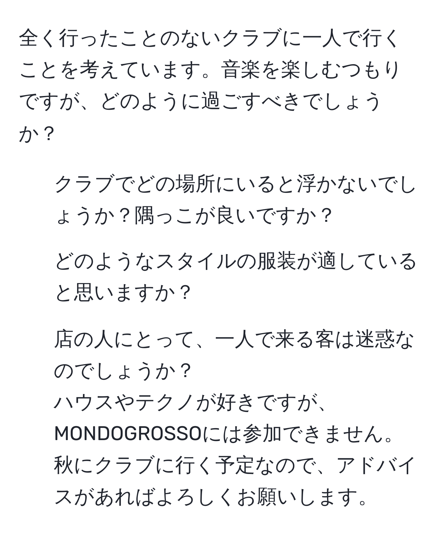 全く行ったことのないクラブに一人で行くことを考えています。音楽を楽しむつもりですが、どのように過ごすべきでしょうか？  
- クラブでどの場所にいると浮かないでしょうか？隅っこが良いですか？  
- どのようなスタイルの服装が適していると思いますか？  
- 店の人にとって、一人で来る客は迷惑なのでしょうか？  
ハウスやテクノが好きですが、MONDOGROSSOには参加できません。秋にクラブに行く予定なので、アドバイスがあればよろしくお願いします。