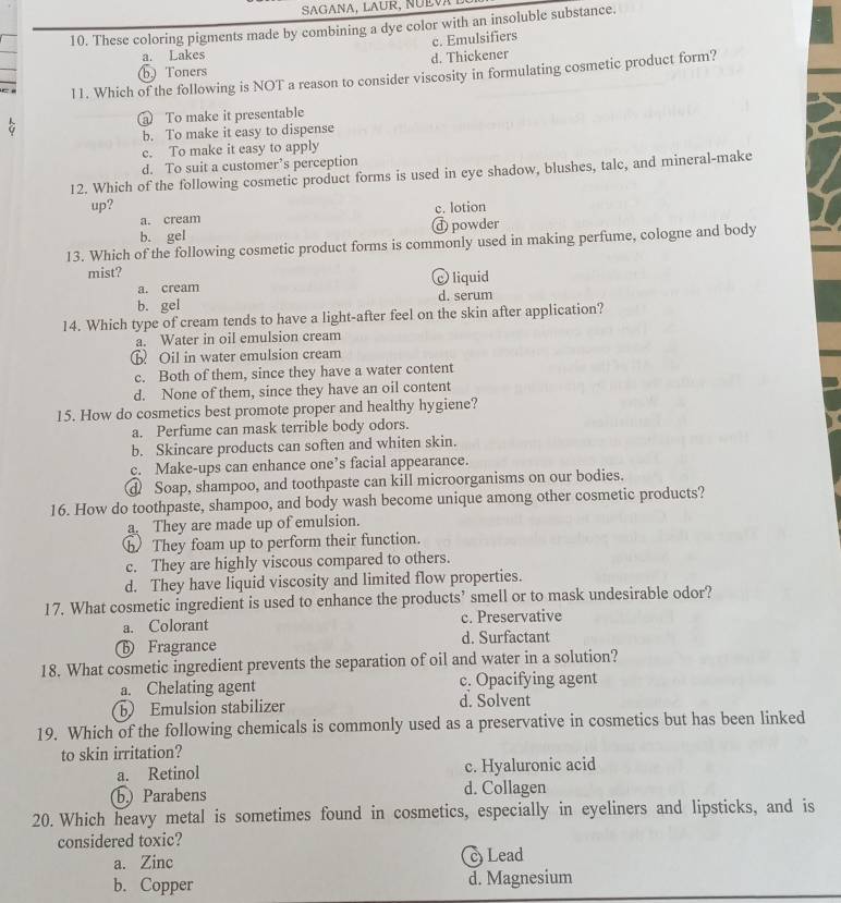 SAGANA, LAUR, NÜEVA
10. These coloring pigments made by combining a dye color with an insoluble substance.
c. Emulsifiers
a. Lakes
(b) Toners d. Thickener
l1. Which of the following is NOT a reason to consider viscosity in formulating cosmetic product form?
To make it presentable
b. To make it easy to dispense
c. To make it easy to apply
d. To suit a customer’s perception
12. Which of the following cosmetic product forms is used in eye shadow, blushes, talc, and mineral-make
up? c. lotion
a. cream
b. gel d powder
13. Which of the following cosmetic product forms is commonly used in making perfume, cologne and body
mist?
a. cream c liquid
b. gel d. serum
14. Which type of cream tends to have a light-after feel on the skin after application?
a. Water in oil emulsion cream
ⓑ Oil in water emulsion cream
c. Both of them, since they have a water content
d. None of them, since they have an oil content
15. How do cosmetics best promote proper and healthy hygiene?
a. Perfume can mask terrible body odors.
b. Skincare products can soften and whiten skin.
c. Make-ups can enhance one’s facial appearance.
d Soap, shampoo, and toothpaste can kill microorganisms on our bodies.
16. How do toothpaste, shampoo, and body wash become unique among other cosmetic products?
a. They are made up of emulsion.
⑥ They foam up to perform their function.
c. They are highly viscous compared to others.
d. They have liquid viscosity and limited flow properties.
17. What cosmetic ingredient is used to enhance the products’ smell or to mask undesirable odor?
a. Colorant c. Preservative
D Fragrance d. Surfactant
18. What cosmetic ingredient prevents the separation of oil and water in a solution?
a. Chelating agent c. Opacifying agent
b Emulsion stabilizer d. Solvent
19. Which of the following chemicals is commonly used as a preservative in cosmetics but has been linked
to skin irritation?
a. Retinol c. Hyaluronic acid
b) Parabens d. Collagen
20. Which heavy metal is sometimes found in cosmetics, especially in eyeliners and lipsticks, and is
considered toxic?
a. Zinc c Lead
b. Copper d. Magnesium
