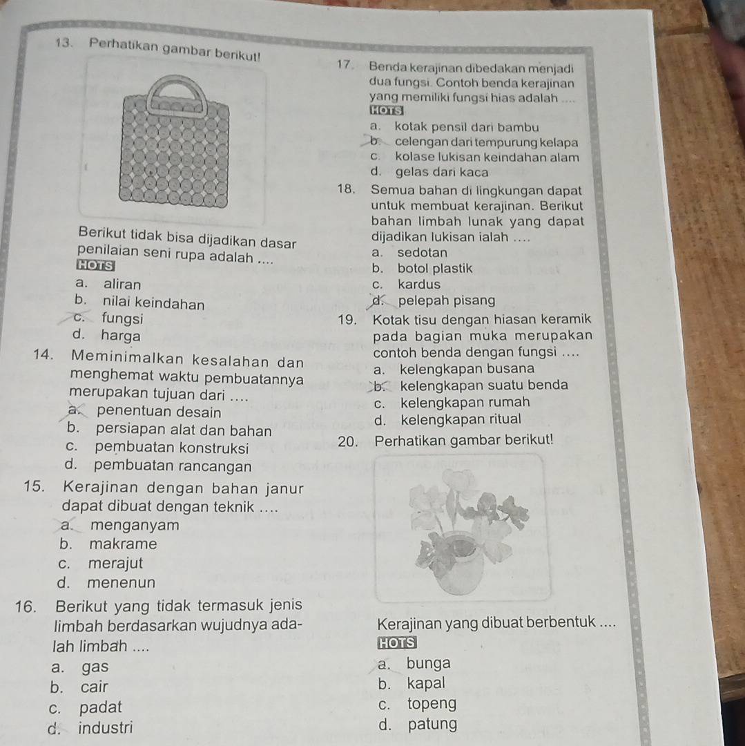 Perhatikan gambar berikut!
17. Benda kerajinan dibedakan menjadi
dua fungsi. Contoh benda kerajinan
yang memiliki fungsi hias adalah ....
HOTS
a. kotak pensil dari bambu
b celengan dari tempurung kelapa
c. kolase lukisan keindahan alam
d. gelas dari kaca
18. Semua bahan di lingkungan dapat
untuk membuat kerajinan. Berikut
bahan limbah lunak yang dapat
dijadikan lukisan ialah ....
Berikut tidak bisa dijadikan dasar
penilaian seni rupa adalah ....
a. sedotan
HOTS b. botol plastik
a. aliran c. kardus
b. nilai keindahan d. pelepah pisan
c. fungsi 19. Kotak tisu dengan hiasan keramik
d. harga pada bagian muka merupakan
contoh benda dengan fungsi ....
14. Meminimalkan kesalahan dan a. kelengkapan busana
menghemat waktu pembuatannya
merupakan tujuan dari .... b. kelengkapan suatu benda
a penentuan desain c. kelengkapan rumah
d. kelengkapan ritual
b. persiapan alat dan bahan
c. pembuatan konstruksi 20. Perhatikan gambar berikut!
d. pembuatan rancangan
15. Kerajinan dengan bahan janur
dapat dibuat dengan teknik ....
a menganyam
b. makrame
c. merajut
d. menenun
16. Berikut yang tidak termasuk jenis
limbah berdasarkan wujudnya ada- Kerajinan yang dibuat berbentuk ....
lah limbah .... HOTS
a. gas a. bunga
b. cair b. kapal
c. padat c. topeng
d. industri d. patung