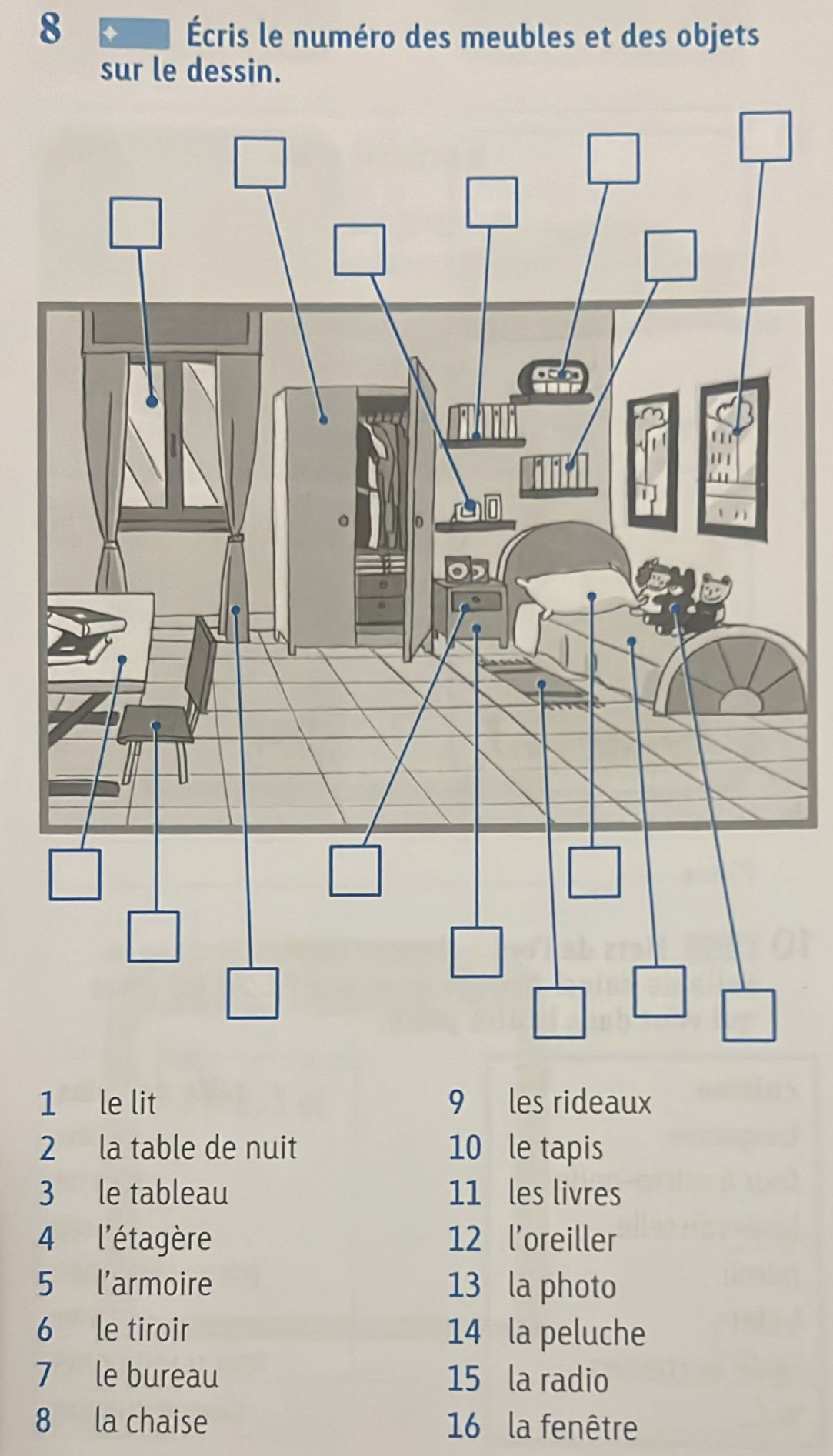 8
Écris le numéro des meubles et des objets
sur le dessin.
1 le lit 9 les rideaux
2 la table de nuit 10 le tapis
3 le tableau 11 les livres
4 l'étagère 12 l'oreiller
5 l'armoire 13 la photo
6 le tiroir 14 la peluche
7 le bureau 15 la radio
8 la chaise  16 la fenêtre