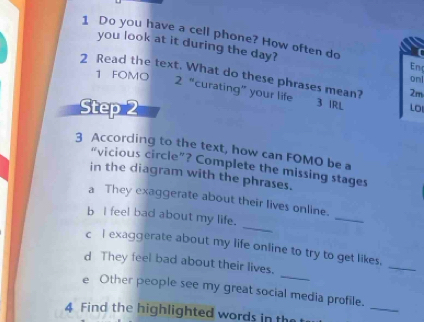 Do you have a cell phone? How often do Enc 
you look at it during the day? 
2 Read the text. What do these phrases mean? 2m 
1 FOMO 
onl 
2 “curating” your life 3 IRL Lo 
Step 2
3 According to the text, how can FOMO be a 
“vicious circle”? Complete the missing stages 
in the diagram with the phrases. 
_ 
a They exaggerate about their lives online. 
_ 
b I feel bad about my life. 
c l exaggerate about my life online to try to get likes. 
_ 
d They feel bad about their lives. 
_ 
_ 
e Other people see my great social media profile. 
4 Find the highlighted words in the