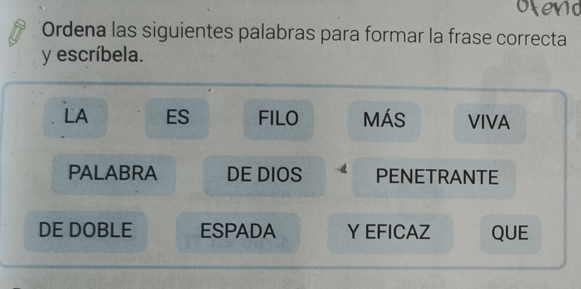 Ordena las siguientes palabras para formar la frase correcta 
y escríbela. 
LA FILO MÁS 
ES 
VIVA 
PALABRA DE DIOS PENETRANTE 
DE DOBLE ESPADA Y EFICAZ QUE