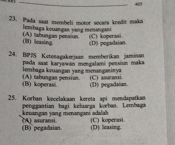 00. 885
_
405
23. Pada saat membeli motor secara kredit maka
lembaga keuangan yang menangani
(A) tabungan pensiun. (C) koperasi.
(B) leasing. (D) pegadaian.
24. BPJS Ketenagakerjaan memberikan jaminan
pada saat karyawan mengalami pensiun maka
lembaga keuangan yang menanganinya
(A) tabungan pensiun. (C) asuransi.
(B) koperasi. (D) pegadaian.
25. Korban kecelakaan kereta api mendapatkan
penggantian bagi keluarga korban. Lembaga
keuangan yang menangani adalah
(A) asuransi. (C) koperasi.
(B) pegadaian. (D) leasing.